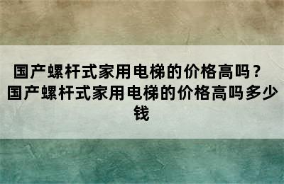 国产螺杆式家用电梯的价格高吗？ 国产螺杆式家用电梯的价格高吗多少钱